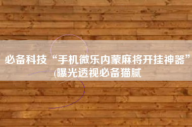 必备科技“手机微乐内蒙麻将开挂神器”(曝光透视必备猫腻