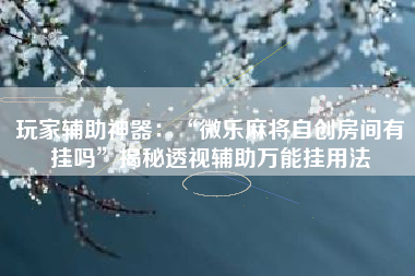 玩家辅助神器：“微乐麻将自创房间有挂吗”揭秘透视辅助万能挂用法