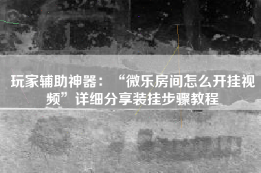 玩家辅助神器：“微乐房间怎么开挂视频	”详细分享装挂步骤教程