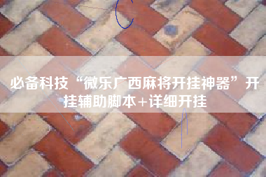 必备科技“微乐广西麻将开挂神器”开挂辅助脚本+详细开挂