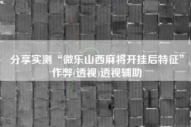 分享实测“微乐山西麻将开挂后特征”作弊(透视)透视辅助