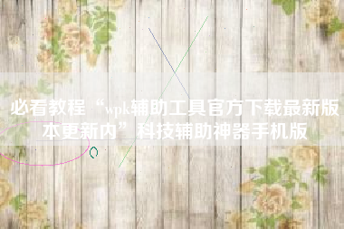 必看教程“wpk辅助工具官方下载最新版本更新内”科技辅助神器手机版