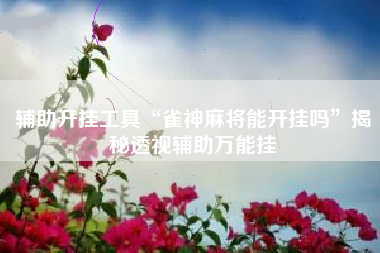 辅助开挂工具“雀神麻将能开挂吗”揭秘透视辅助万能挂