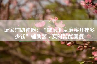 玩家辅助神器：“微乐北京麻将开挂多少钱”辅助器 - 实时智能回复