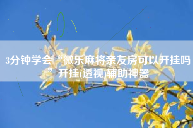 3分钟学会“微乐麻将亲友房可以开挂吗	”开挂(透视)辅助神器