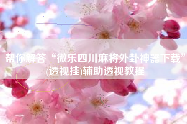 帮你解答“微乐四川麻将外卦神器下载	”(透视挂)辅助透视教程