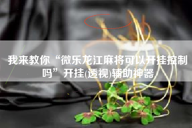 我来教你“微乐龙江麻将可以开挂控制吗”开挂(透视)辅助神器