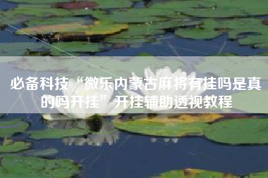 必备科技“微乐内蒙古麻将有挂吗是真的吗开挂”开挂辅助透视教程