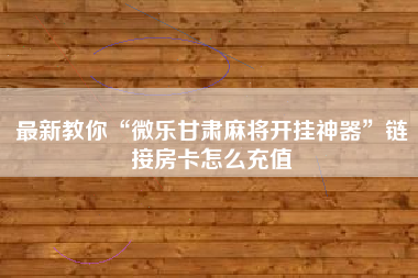 最新教你“微乐甘肃麻将开挂神器	”链接房卡怎么充值