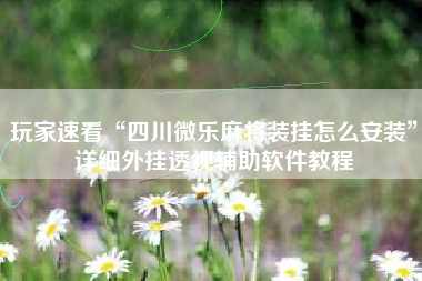 玩家速看“四川微乐麻将装挂怎么安装”详细外挂透视辅助软件教程